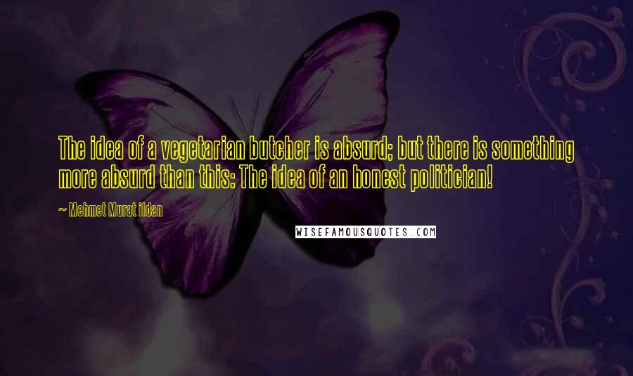 Mehmet Murat Ildan Quotes: The idea of a vegetarian butcher is absurd; but there is something more absurd than this: The idea of an honest politician!