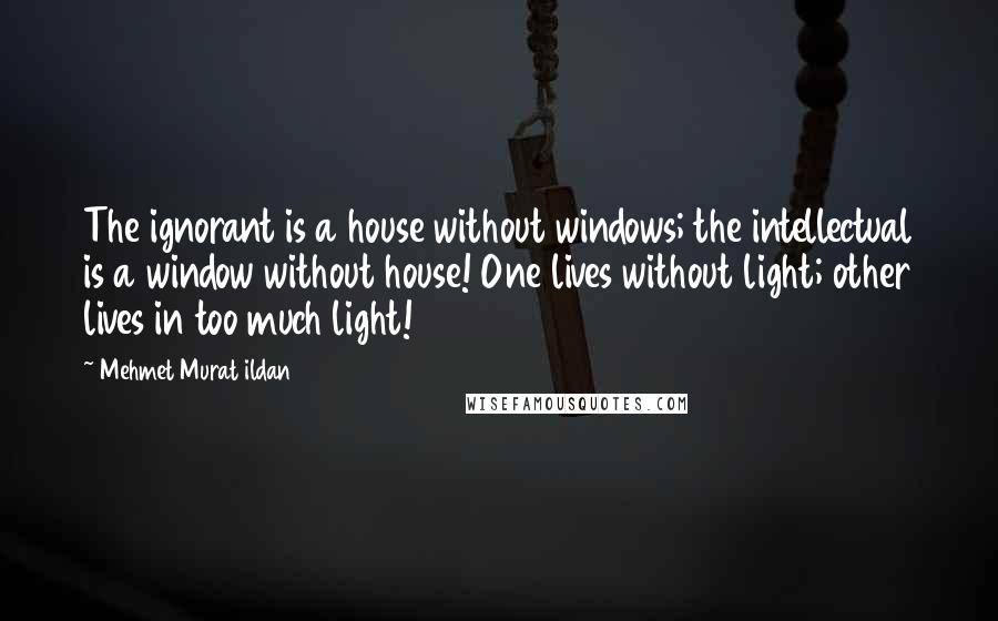 Mehmet Murat Ildan Quotes: The ignorant is a house without windows; the intellectual is a window without house! One lives without light; other lives in too much light!