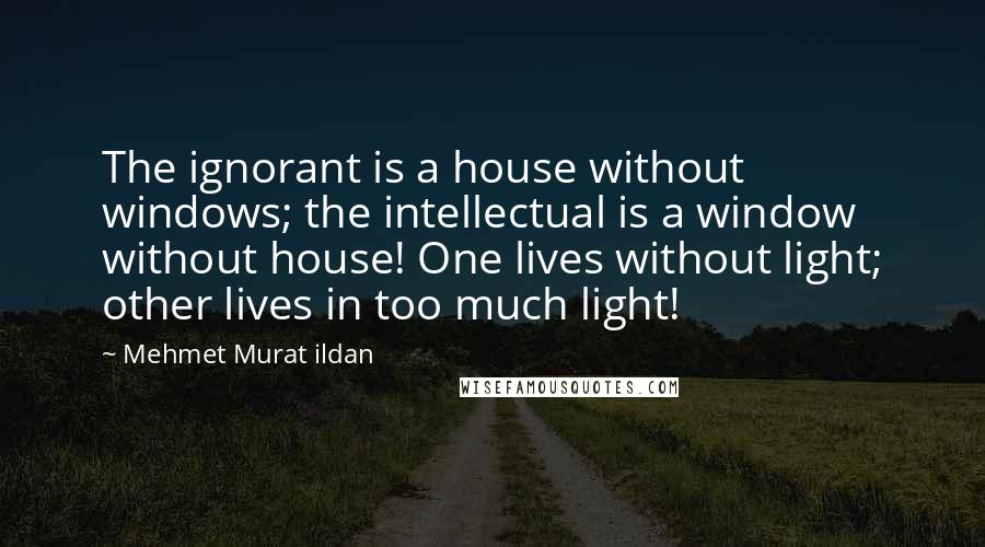 Mehmet Murat Ildan Quotes: The ignorant is a house without windows; the intellectual is a window without house! One lives without light; other lives in too much light!