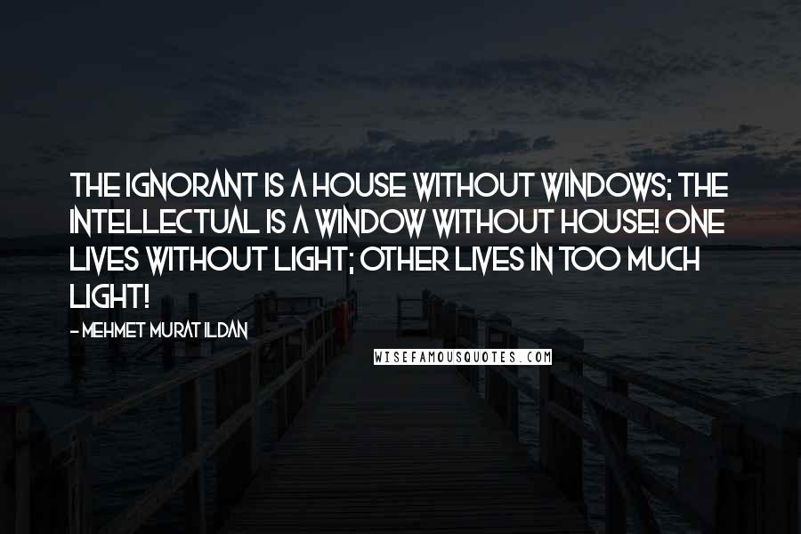 Mehmet Murat Ildan Quotes: The ignorant is a house without windows; the intellectual is a window without house! One lives without light; other lives in too much light!