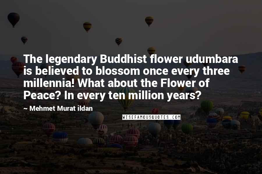 Mehmet Murat Ildan Quotes: The legendary Buddhist flower udumbara is believed to blossom once every three millennia! What about the Flower of Peace? In every ten million years?