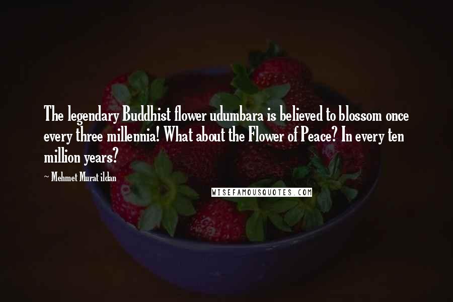 Mehmet Murat Ildan Quotes: The legendary Buddhist flower udumbara is believed to blossom once every three millennia! What about the Flower of Peace? In every ten million years?