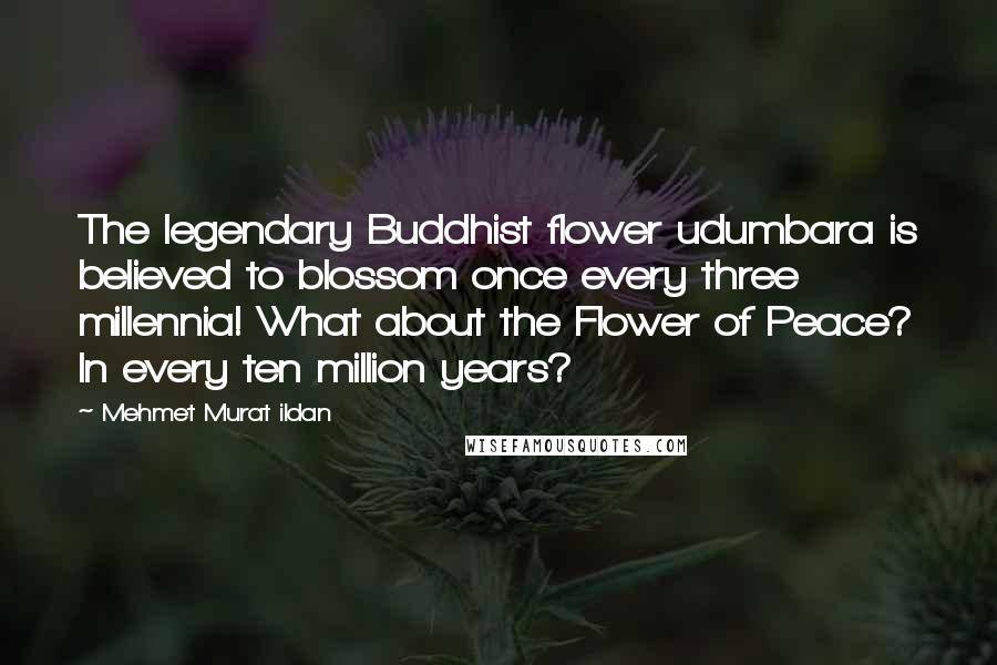 Mehmet Murat Ildan Quotes: The legendary Buddhist flower udumbara is believed to blossom once every three millennia! What about the Flower of Peace? In every ten million years?