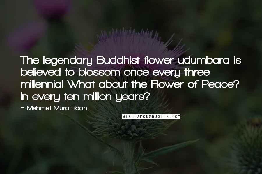 Mehmet Murat Ildan Quotes: The legendary Buddhist flower udumbara is believed to blossom once every three millennia! What about the Flower of Peace? In every ten million years?