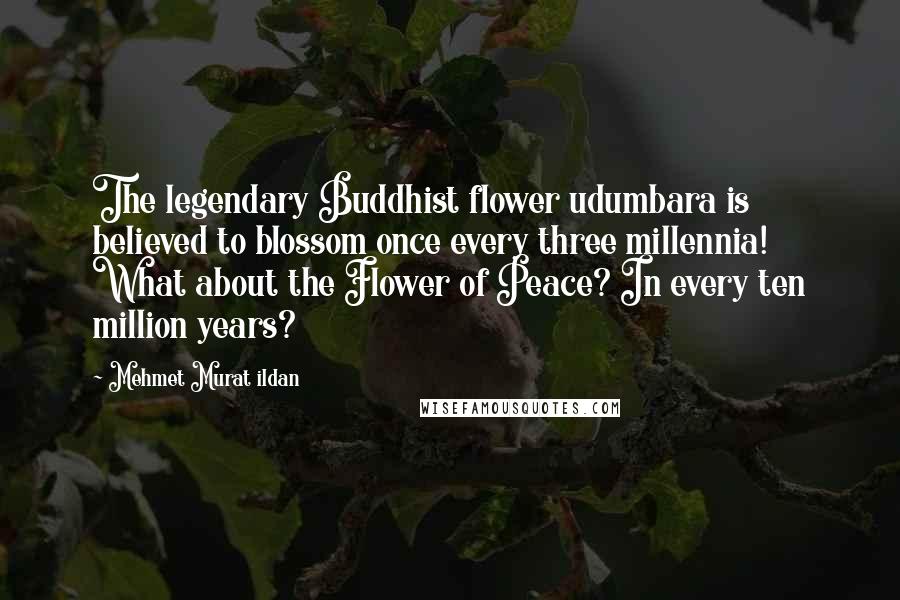 Mehmet Murat Ildan Quotes: The legendary Buddhist flower udumbara is believed to blossom once every three millennia! What about the Flower of Peace? In every ten million years?