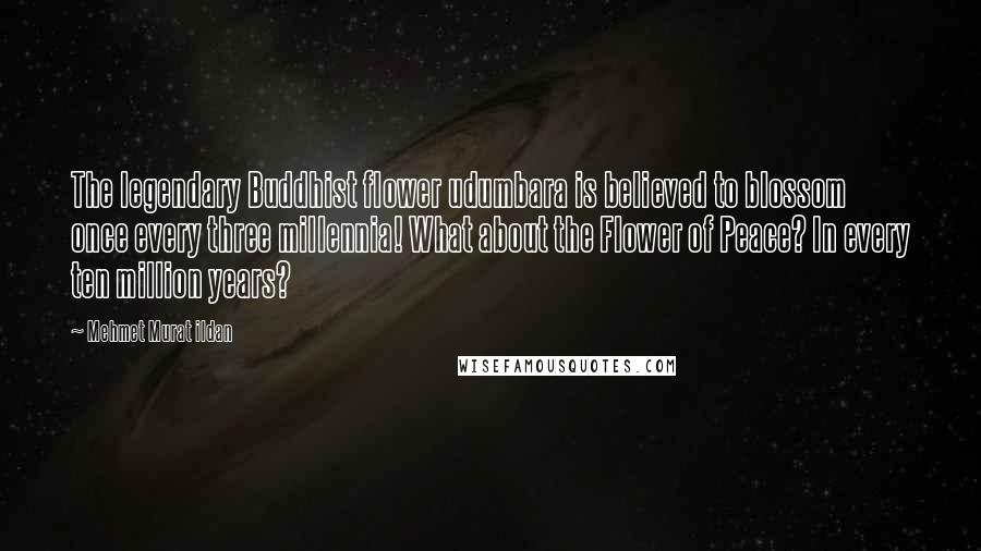 Mehmet Murat Ildan Quotes: The legendary Buddhist flower udumbara is believed to blossom once every three millennia! What about the Flower of Peace? In every ten million years?