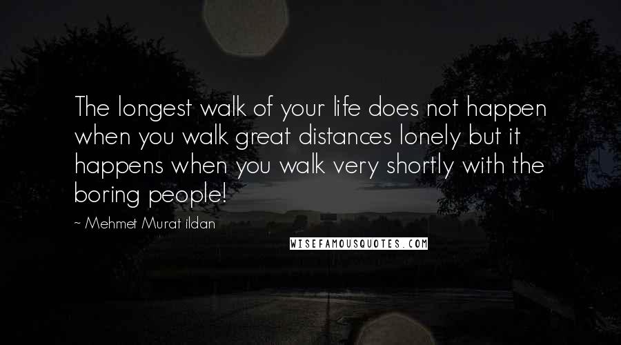 Mehmet Murat Ildan Quotes: The longest walk of your life does not happen when you walk great distances lonely but it happens when you walk very shortly with the boring people!