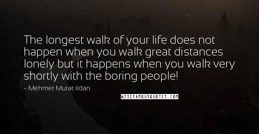 Mehmet Murat Ildan Quotes: The longest walk of your life does not happen when you walk great distances lonely but it happens when you walk very shortly with the boring people!