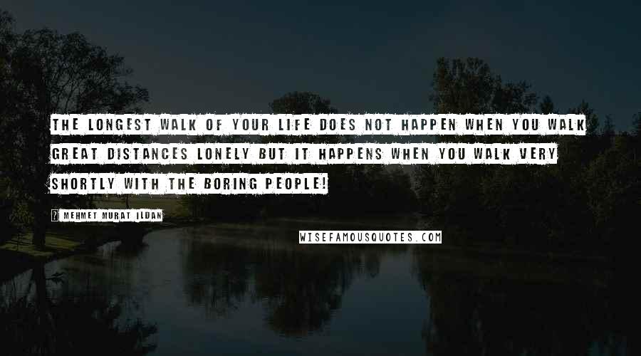 Mehmet Murat Ildan Quotes: The longest walk of your life does not happen when you walk great distances lonely but it happens when you walk very shortly with the boring people!