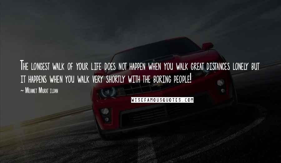 Mehmet Murat Ildan Quotes: The longest walk of your life does not happen when you walk great distances lonely but it happens when you walk very shortly with the boring people!