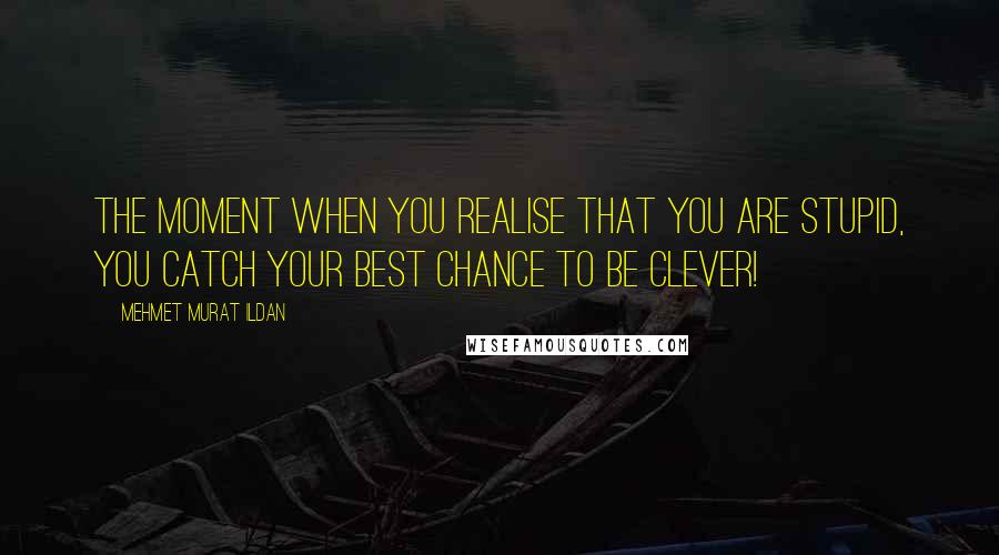 Mehmet Murat Ildan Quotes: The moment when you realise that you are stupid, you catch your best chance to be clever!