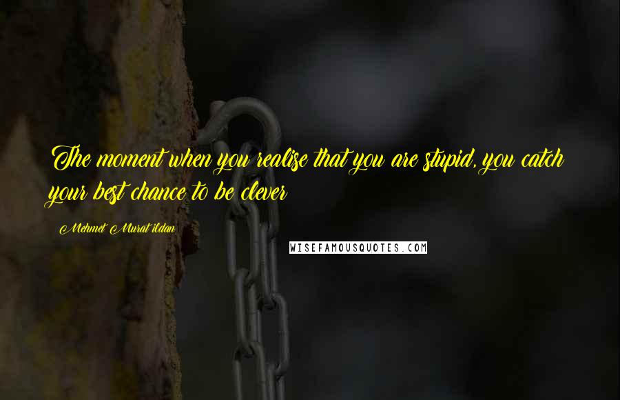 Mehmet Murat Ildan Quotes: The moment when you realise that you are stupid, you catch your best chance to be clever!