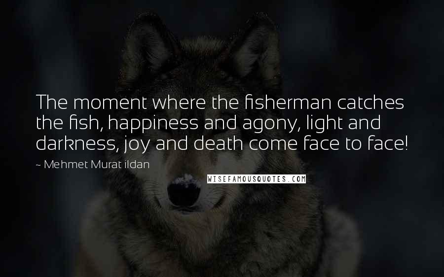 Mehmet Murat Ildan Quotes: The moment where the fisherman catches the fish, happiness and agony, light and darkness, joy and death come face to face!