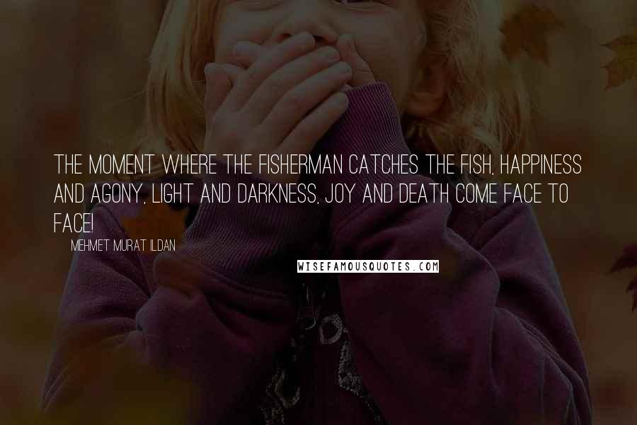 Mehmet Murat Ildan Quotes: The moment where the fisherman catches the fish, happiness and agony, light and darkness, joy and death come face to face!