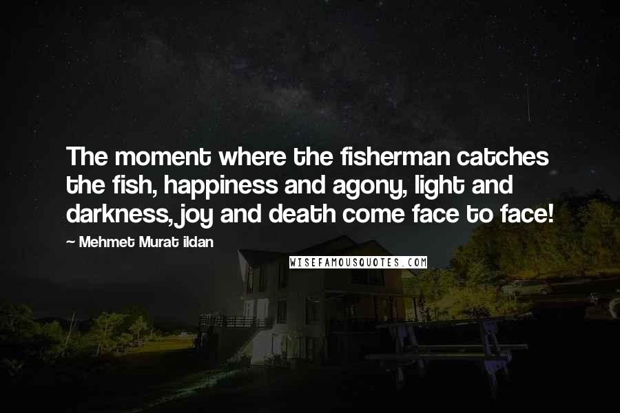 Mehmet Murat Ildan Quotes: The moment where the fisherman catches the fish, happiness and agony, light and darkness, joy and death come face to face!