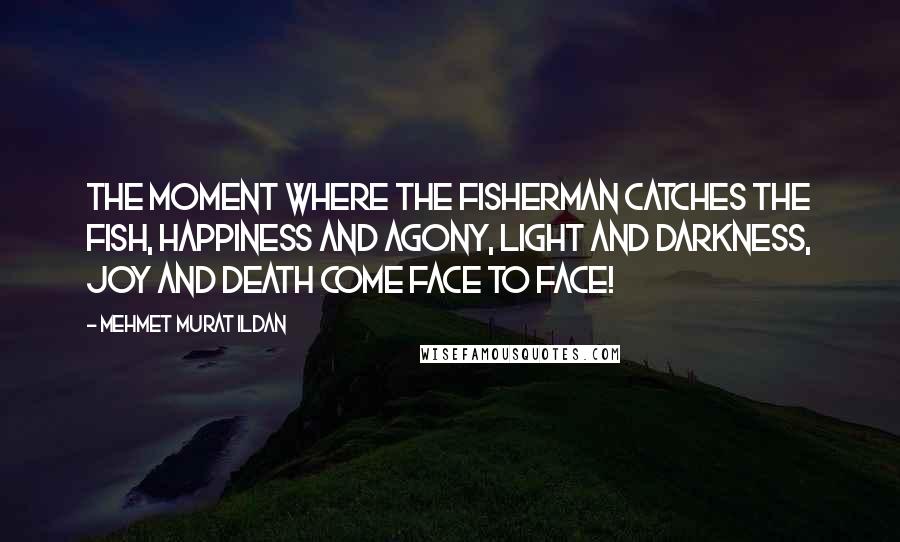 Mehmet Murat Ildan Quotes: The moment where the fisherman catches the fish, happiness and agony, light and darkness, joy and death come face to face!
