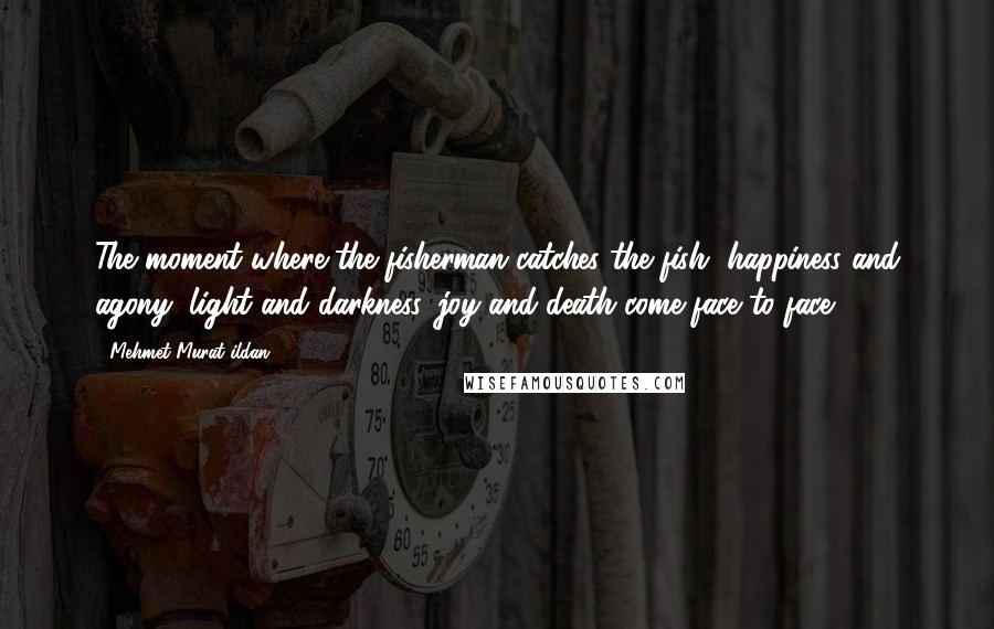 Mehmet Murat Ildan Quotes: The moment where the fisherman catches the fish, happiness and agony, light and darkness, joy and death come face to face!