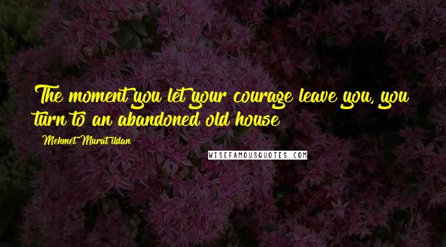 Mehmet Murat Ildan Quotes: The moment you let your courage leave you, you turn to an abandoned old house!