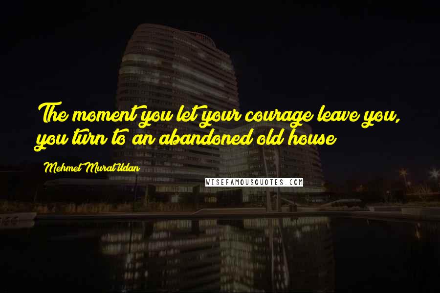 Mehmet Murat Ildan Quotes: The moment you let your courage leave you, you turn to an abandoned old house!