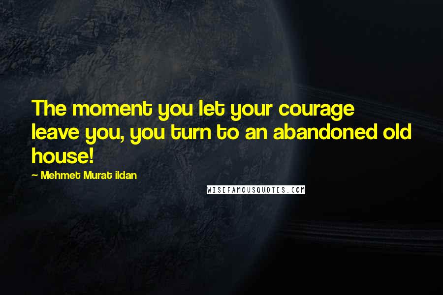 Mehmet Murat Ildan Quotes: The moment you let your courage leave you, you turn to an abandoned old house!