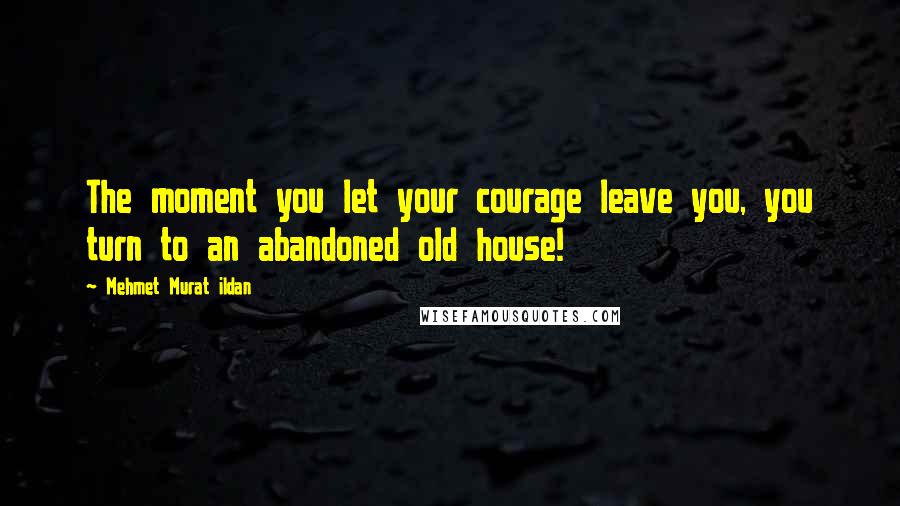 Mehmet Murat Ildan Quotes: The moment you let your courage leave you, you turn to an abandoned old house!