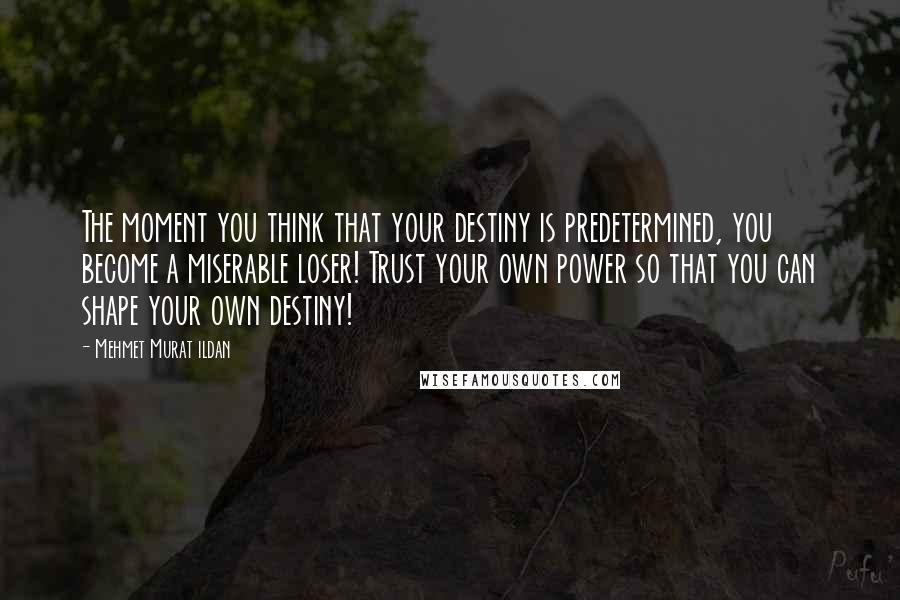 Mehmet Murat Ildan Quotes: The moment you think that your destiny is predetermined, you become a miserable loser! Trust your own power so that you can shape your own destiny!