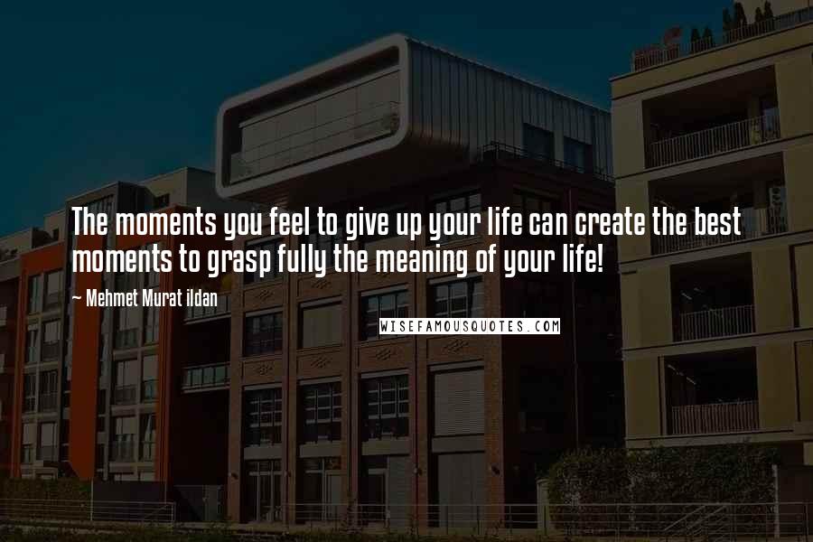 Mehmet Murat Ildan Quotes: The moments you feel to give up your life can create the best moments to grasp fully the meaning of your life!