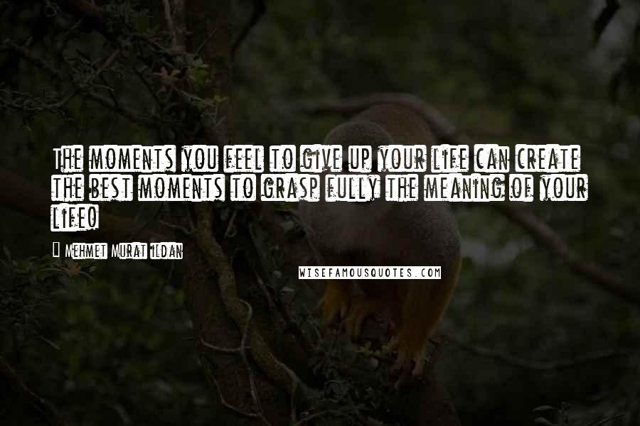 Mehmet Murat Ildan Quotes: The moments you feel to give up your life can create the best moments to grasp fully the meaning of your life!