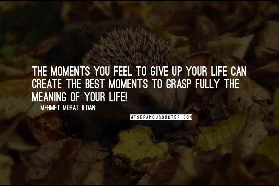 Mehmet Murat Ildan Quotes: The moments you feel to give up your life can create the best moments to grasp fully the meaning of your life!