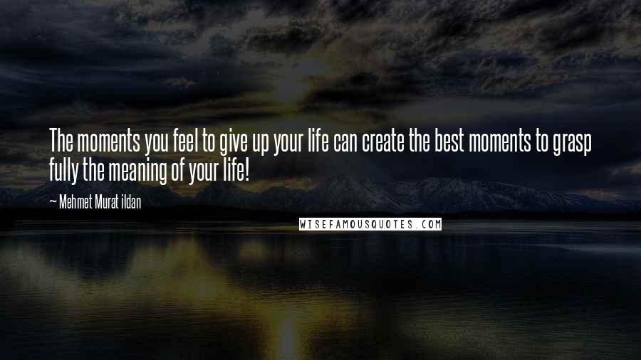 Mehmet Murat Ildan Quotes: The moments you feel to give up your life can create the best moments to grasp fully the meaning of your life!