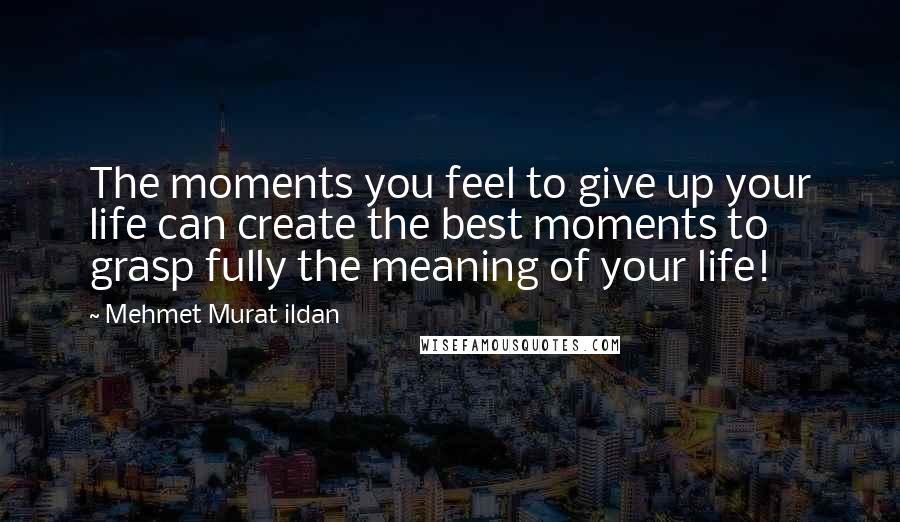 Mehmet Murat Ildan Quotes: The moments you feel to give up your life can create the best moments to grasp fully the meaning of your life!