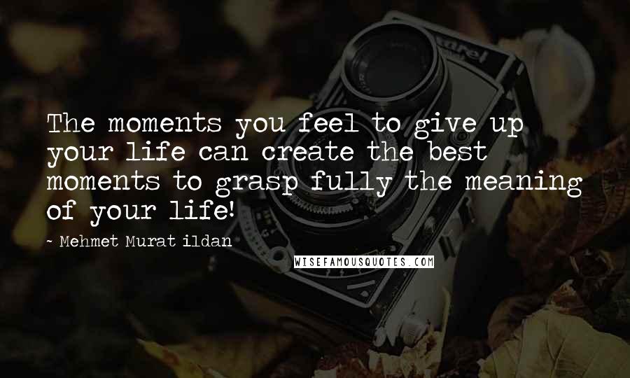 Mehmet Murat Ildan Quotes: The moments you feel to give up your life can create the best moments to grasp fully the meaning of your life!
