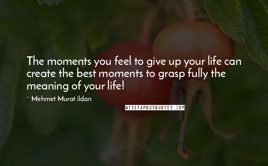 Mehmet Murat Ildan Quotes: The moments you feel to give up your life can create the best moments to grasp fully the meaning of your life!