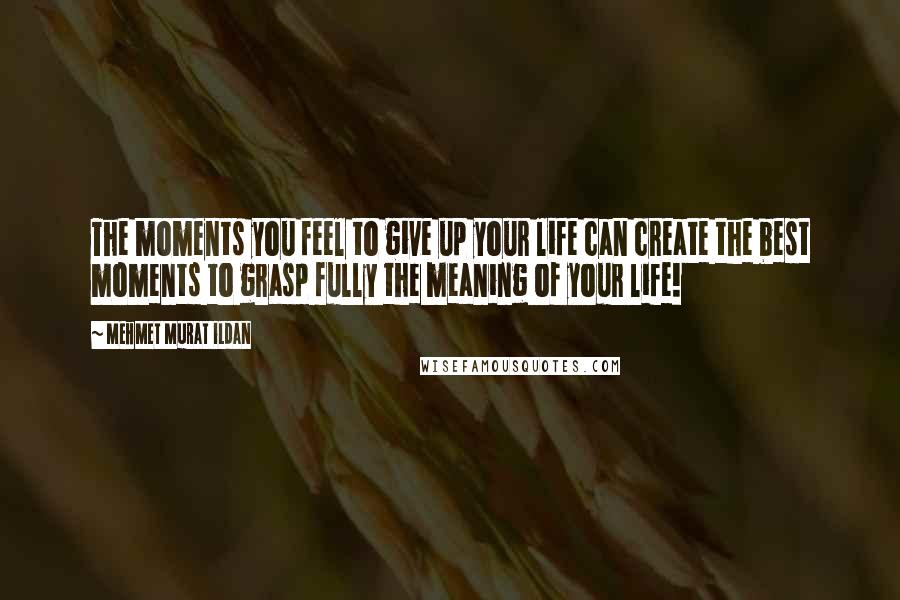 Mehmet Murat Ildan Quotes: The moments you feel to give up your life can create the best moments to grasp fully the meaning of your life!