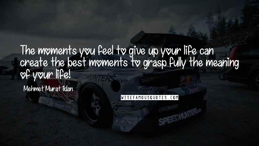 Mehmet Murat Ildan Quotes: The moments you feel to give up your life can create the best moments to grasp fully the meaning of your life!