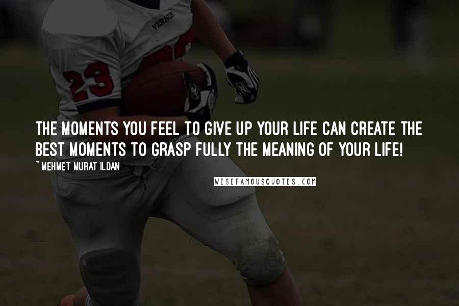 Mehmet Murat Ildan Quotes: The moments you feel to give up your life can create the best moments to grasp fully the meaning of your life!