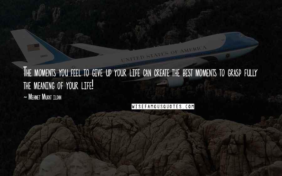 Mehmet Murat Ildan Quotes: The moments you feel to give up your life can create the best moments to grasp fully the meaning of your life!