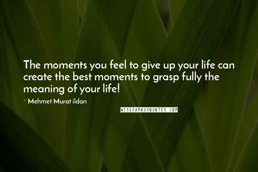 Mehmet Murat Ildan Quotes: The moments you feel to give up your life can create the best moments to grasp fully the meaning of your life!