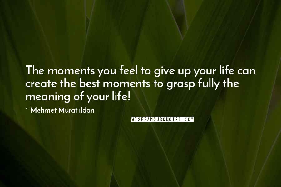 Mehmet Murat Ildan Quotes: The moments you feel to give up your life can create the best moments to grasp fully the meaning of your life!