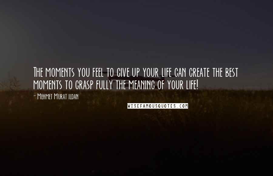 Mehmet Murat Ildan Quotes: The moments you feel to give up your life can create the best moments to grasp fully the meaning of your life!