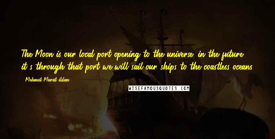 Mehmet Murat Ildan Quotes: The Moon is our local port opening to the universe; in the future, it's through that port we will sail our ships to the coastless oceans.
