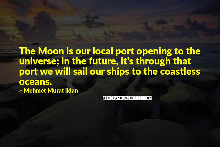 Mehmet Murat Ildan Quotes: The Moon is our local port opening to the universe; in the future, it's through that port we will sail our ships to the coastless oceans.