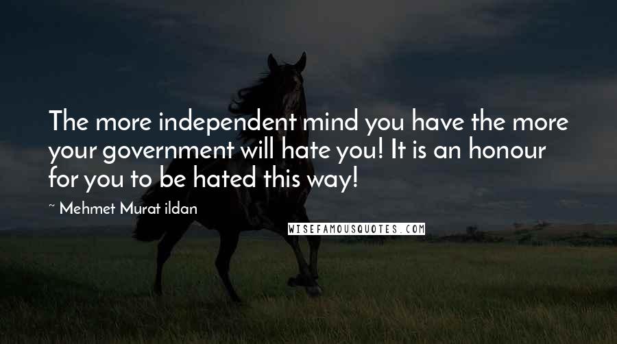 Mehmet Murat Ildan Quotes: The more independent mind you have the more your government will hate you! It is an honour for you to be hated this way!