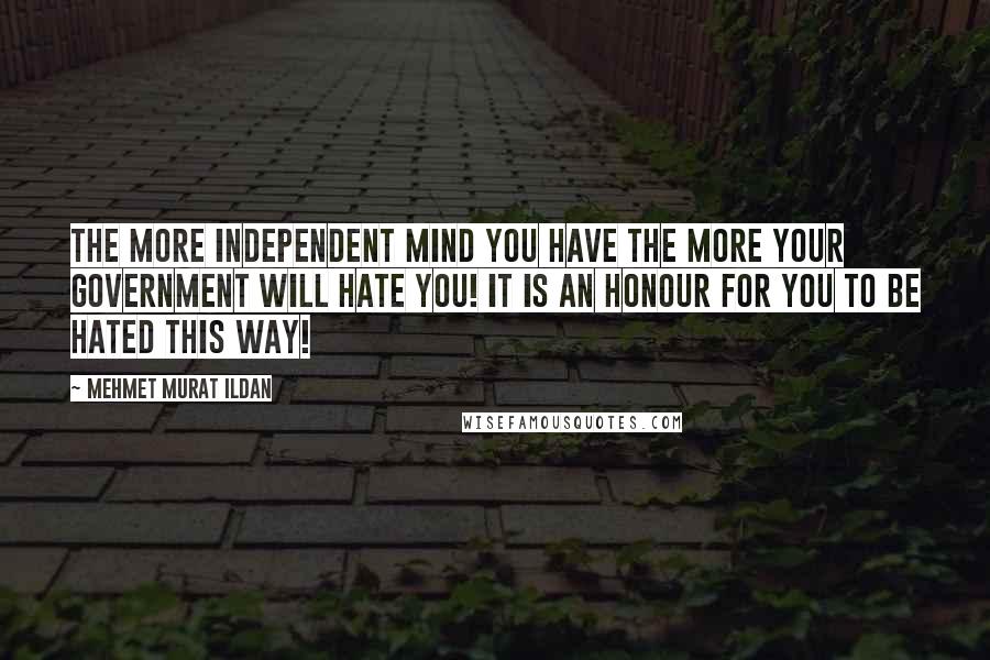 Mehmet Murat Ildan Quotes: The more independent mind you have the more your government will hate you! It is an honour for you to be hated this way!