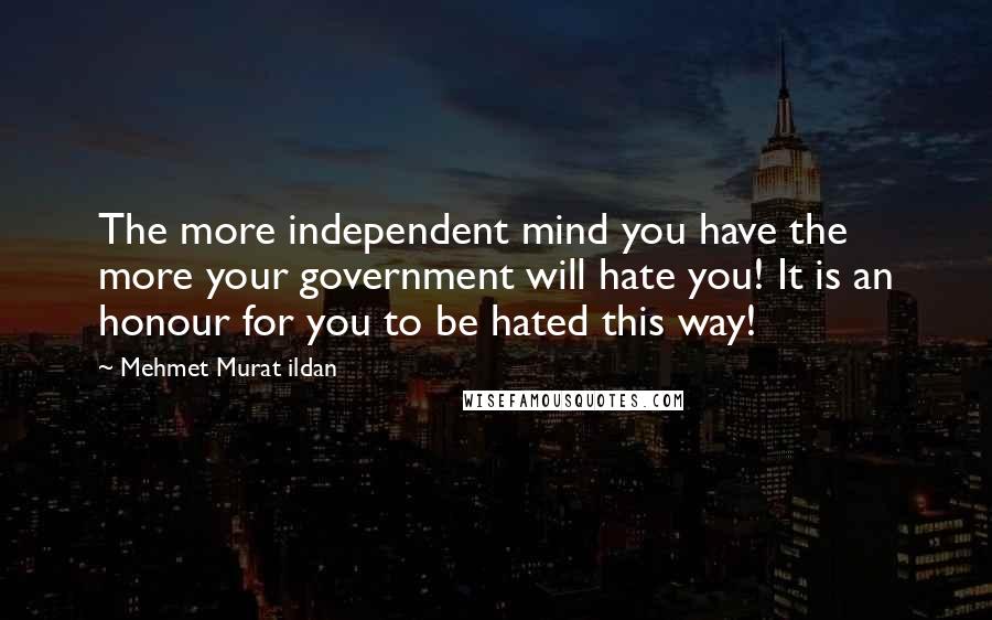 Mehmet Murat Ildan Quotes: The more independent mind you have the more your government will hate you! It is an honour for you to be hated this way!