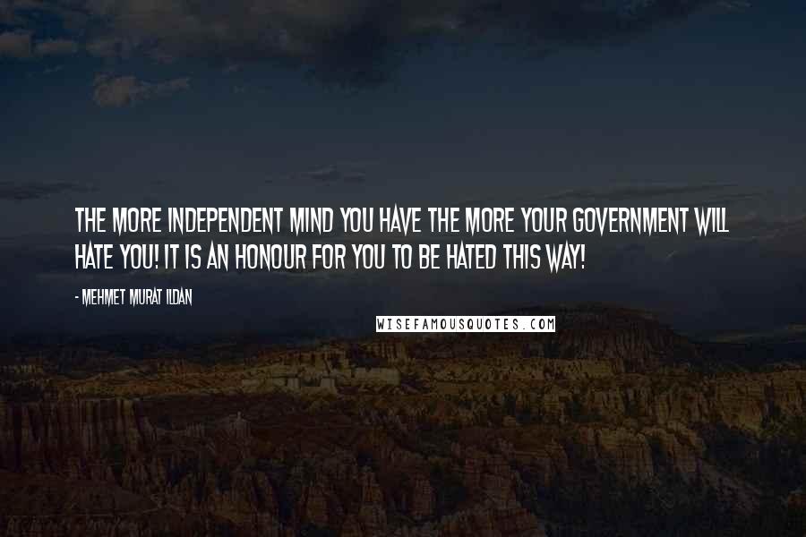 Mehmet Murat Ildan Quotes: The more independent mind you have the more your government will hate you! It is an honour for you to be hated this way!