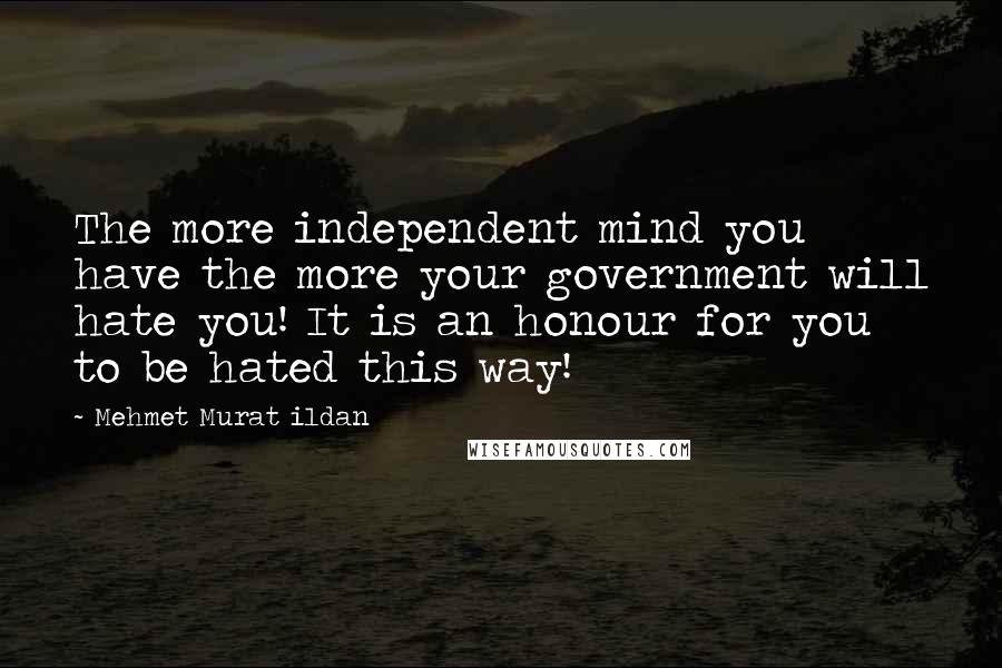 Mehmet Murat Ildan Quotes: The more independent mind you have the more your government will hate you! It is an honour for you to be hated this way!