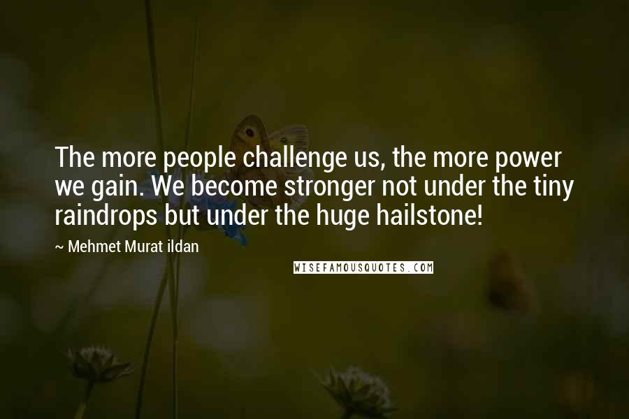 Mehmet Murat Ildan Quotes: The more people challenge us, the more power we gain. We become stronger not under the tiny raindrops but under the huge hailstone!