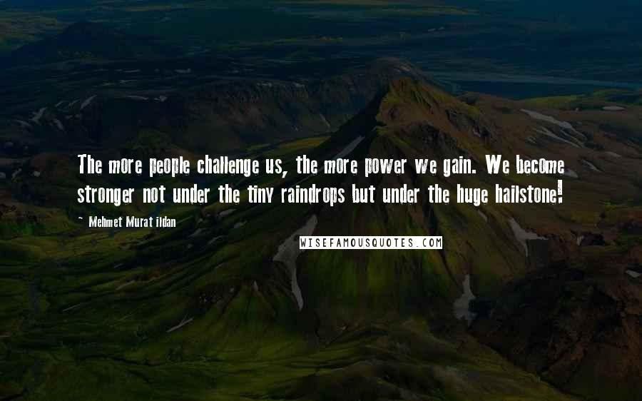 Mehmet Murat Ildan Quotes: The more people challenge us, the more power we gain. We become stronger not under the tiny raindrops but under the huge hailstone!