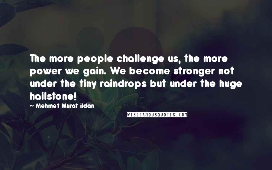 Mehmet Murat Ildan Quotes: The more people challenge us, the more power we gain. We become stronger not under the tiny raindrops but under the huge hailstone!